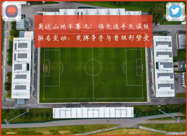 奥运山地车赛况：领先选手失误致排名变动，奖牌争夺与晋级形势受影响