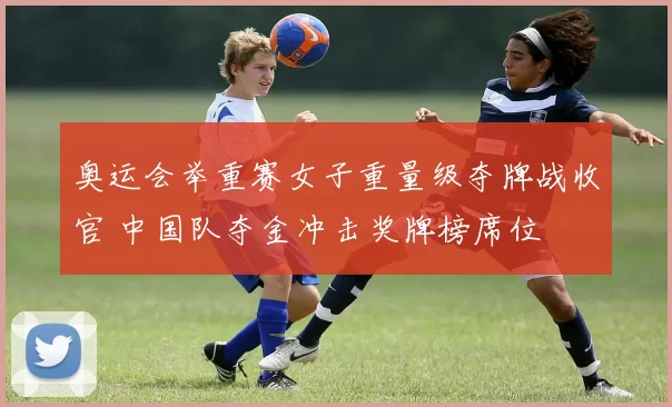 奥运会举重赛女子重量级夺牌战收官 中国队夺金冲击奖牌榜席位