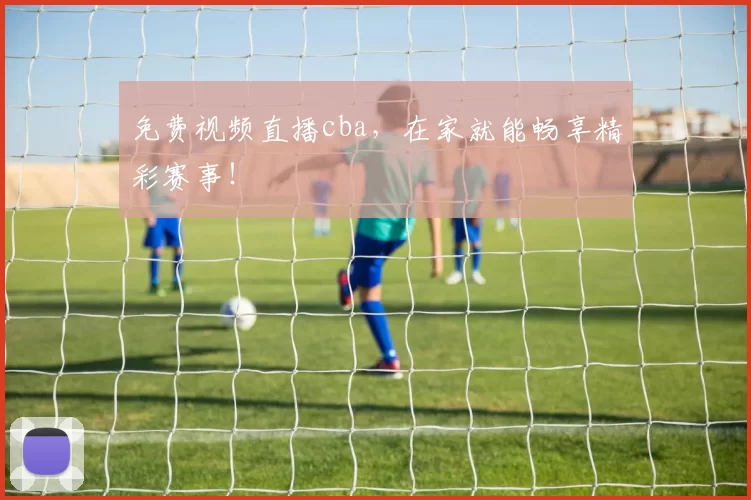 免费视频直播cba，在家就能畅享精彩赛事！