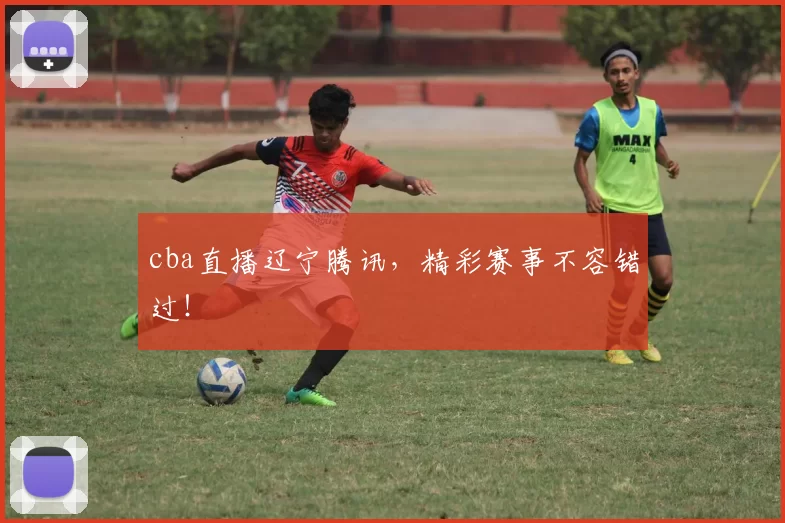 cba直播辽宁腾讯，精彩赛事不容错过！