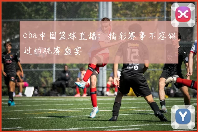 cba中国篮球直播：精彩赛事不容错过的观赛盛宴