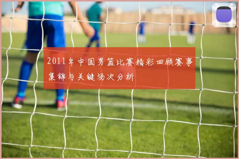 2011年中国男篮比赛精彩回顾赛事集锦与关键场次分析