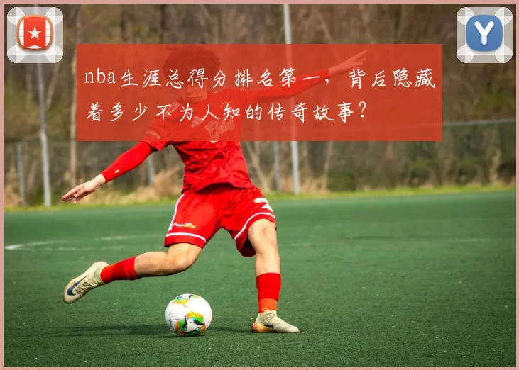nba生涯总得分排名第一，背后隐藏着多少不为人知的传奇故事？