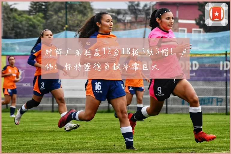 对阵广东狂轰12分18板3助3帽！卢伟：怀特塞德贡献非常巨大