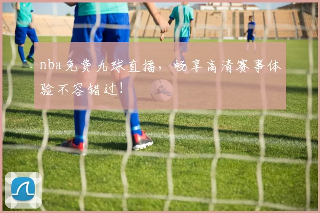 nba免费九球直播，畅享高清赛事体验不容错过！