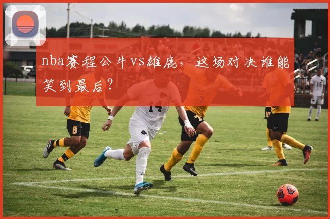 nba赛程公牛vs雄鹿，这场对决谁能笑到最后？