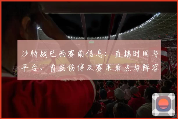 沙特战巴西赛前信息：直播时间与平台、首发伤停及赛果看点与阵容变化预测