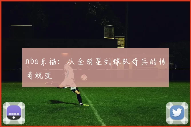 nba乐福：从全明星到球队奇兵的传奇蜕变