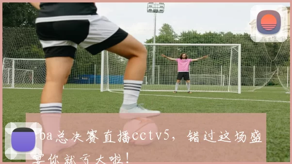 cba总决赛直播cctv5，错过这场盛宴你就亏大啦！