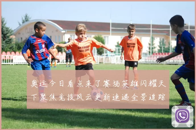 奥运今日看点来了赛场英雄闪耀天下聚焦竞技风云更新速递全景追踪