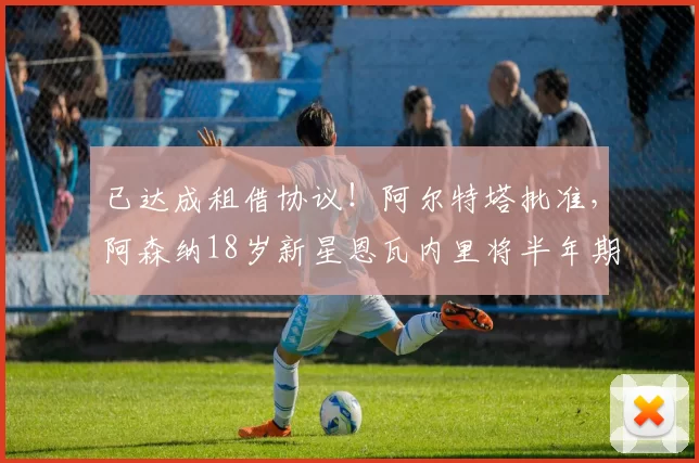 已达成租借协议！阿尔特塔批准，阿森纳18岁新星恩瓦内里将半年期加盟马赛_球员_未来_本赛季