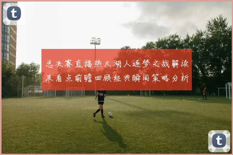 总决赛直播热火湖人逐梦之战解读及看点前瞻回顾经典瞬间策略分析