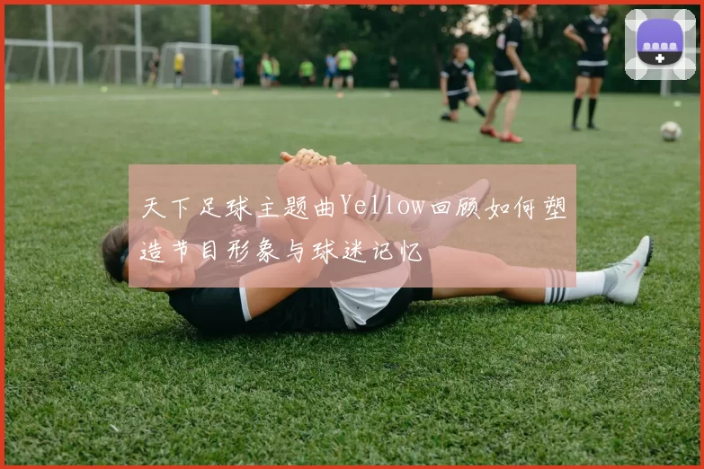 天下足球主题曲Yellow回顾如何塑造节目形象与球迷记忆