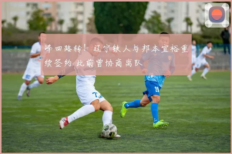 峰回路转！辽宁铁人与邦本宜裕重续签约 此前曾协商离队