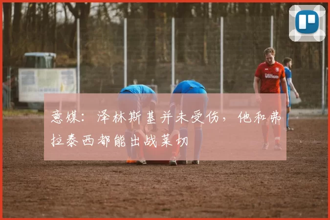 意媒：泽林斯基并未受伤，他和弗拉泰西都能出战莱切