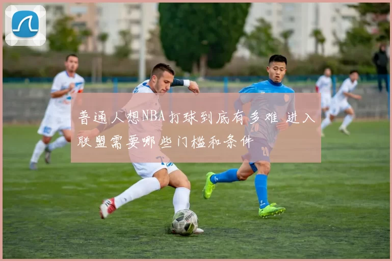普通人想NBA打球到底有多难 进入联盟需要哪些门槛和条件