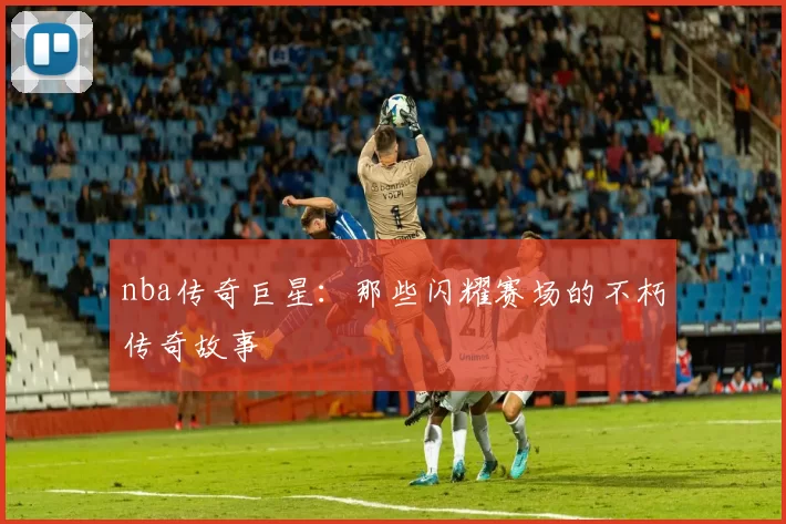 nba传奇巨星：那些闪耀赛场的不朽传奇故事