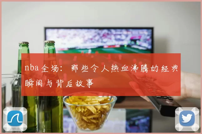 nba全场：那些令人热血沸腾的经典瞬间与背后故事