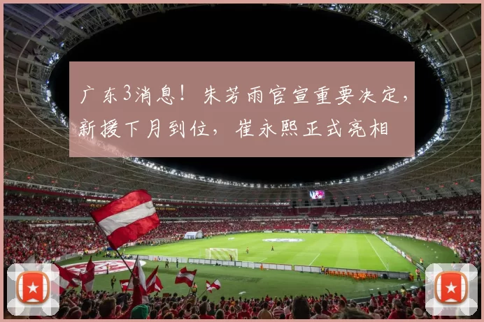 广东3消息！朱芳雨官宣重要决定，新援下月到位，崔永熙正式亮相