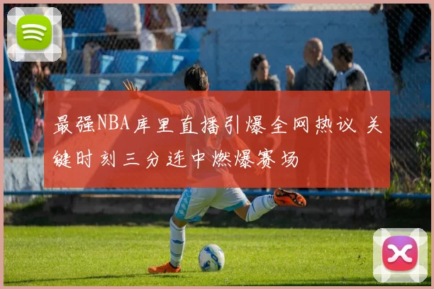 最强NBA库里直播引爆全网热议 关键时刻三分连中燃爆赛场