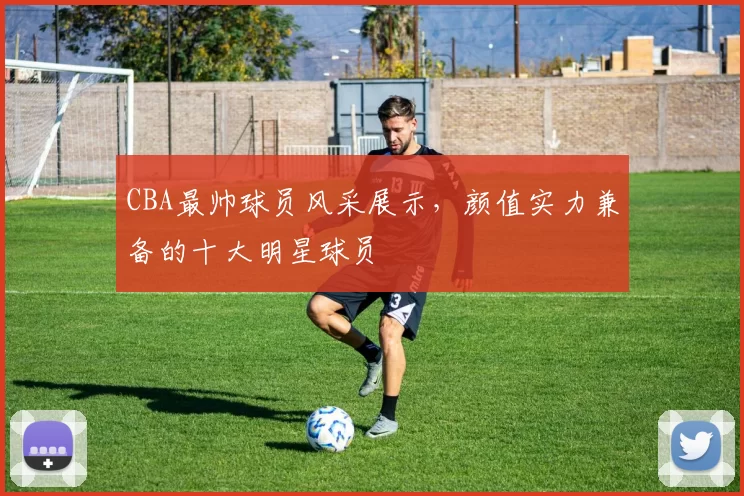 CBA最帅球员风采展示，颜值实力兼备的十大明星球员