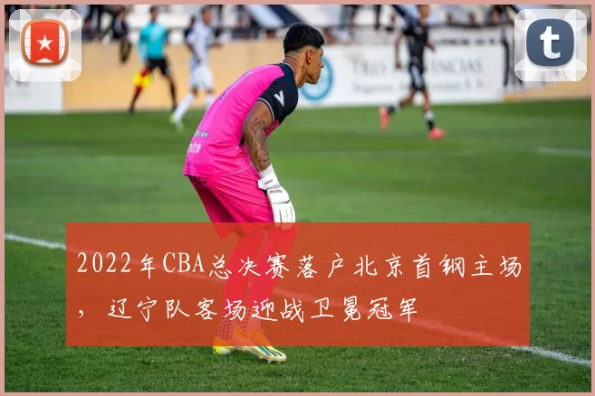 2022年CBA总决赛落户北京首钢主场，辽宁队客场迎战卫冕冠军