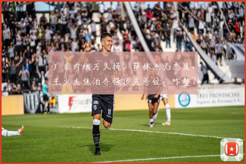 广东内线万人捅！萨林杰无态度，王少杰焦泊乔强顶五号位，咋整？