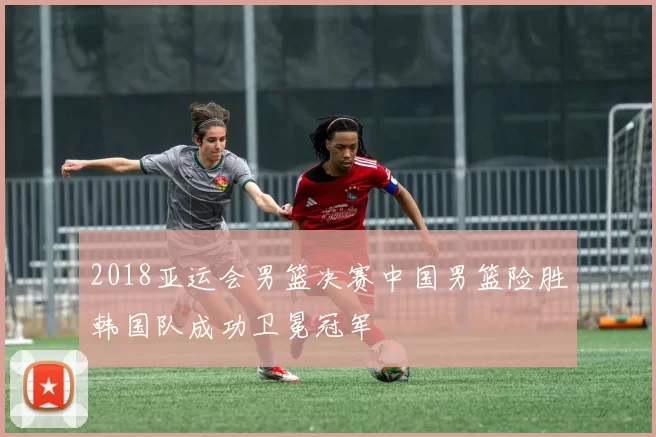 2018亚运会男篮决赛中国男篮险胜韩国队成功卫冕冠军