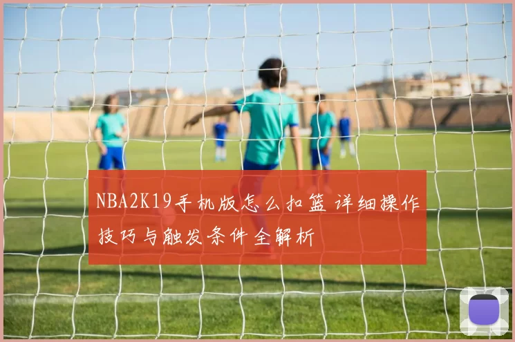 NBA2K19手机版怎么扣篮 详细操作技巧与触发条件全解析