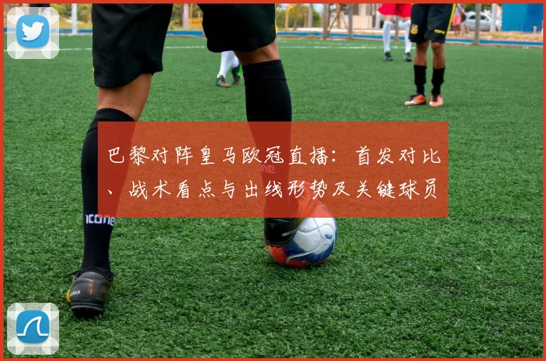 巴黎对阵皇马欧冠直播：首发对比、战术看点与出线形势及关键球员影响
