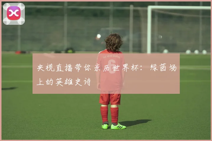 央视直播带你亲历世界杯:绿茵场上的英雄史诗