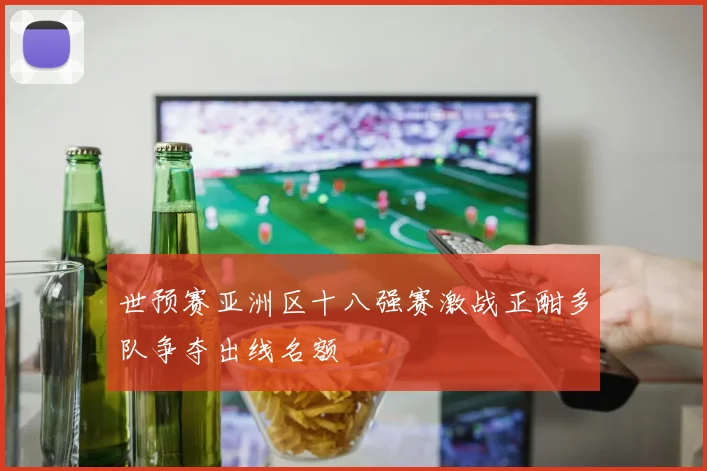 世预赛亚洲区十八强赛激战正酣多队争夺出线名额