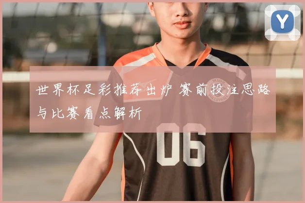世界杯足彩推荐出炉 赛前投注思路与比赛看点解析