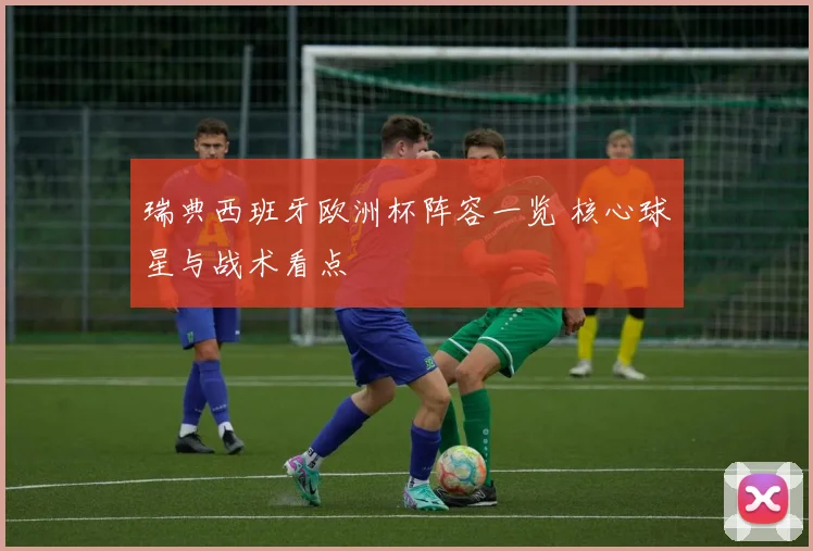 瑞典西班牙欧洲杯阵容一览 核心球星与战术看点