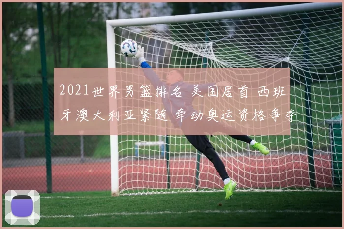 2021世界男篮排名 美国居首 西班牙澳大利亚紧随 牵动奥运资格争夺